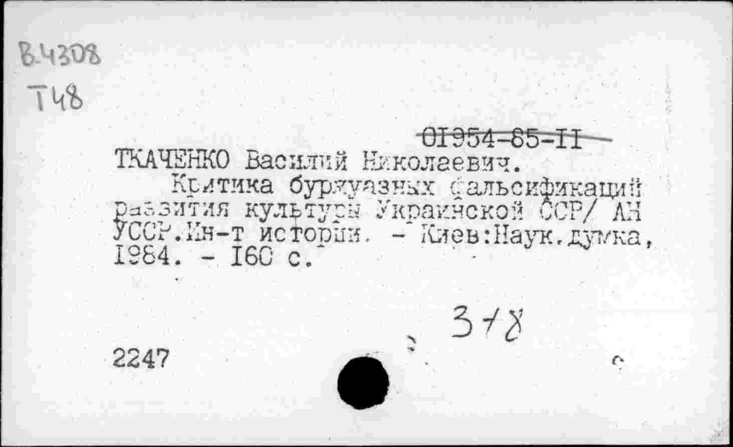 ﻿Ъ.чг'оъ
т. . 01954^5-Н-— ТКАЧЕНКО Василий Николаевич.
Критика буржуазных Фальсификаций Развития культуры Украинской ССР/ АН УССР.Ия-т истопим, - Киев:Наук,дуг/ка. 19Б4. - 160 с/
2247